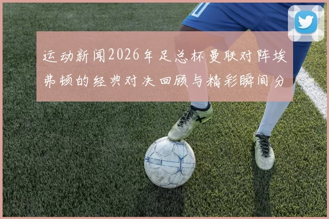运动新闻2026年足总杯曼联对阵埃弗顿的经典对决回顾与精彩瞬间分析