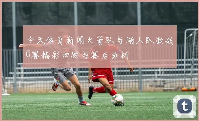 今天体育新闻火箭队与湖人队激战G赛精彩回顾与赛后分析