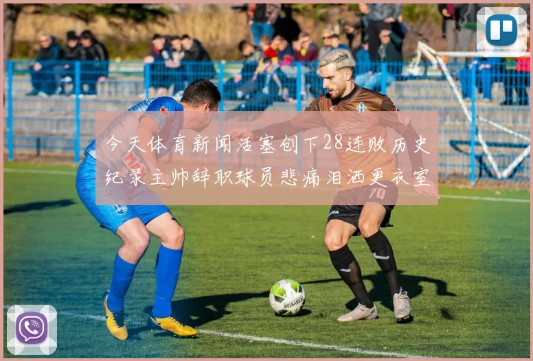 今天体育新闻活塞创下28连败历史纪录主帅辞职球员悲痛泪洒更衣室