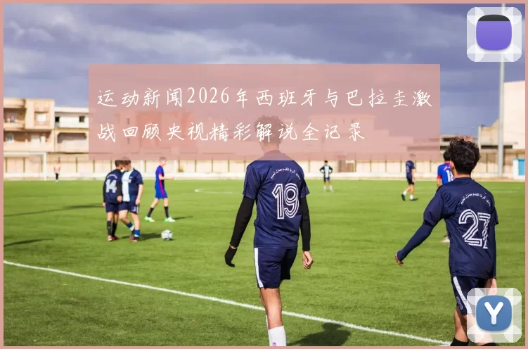 运动新闻2026年西班牙与巴拉圭激战回顾央视精彩解说全记录
