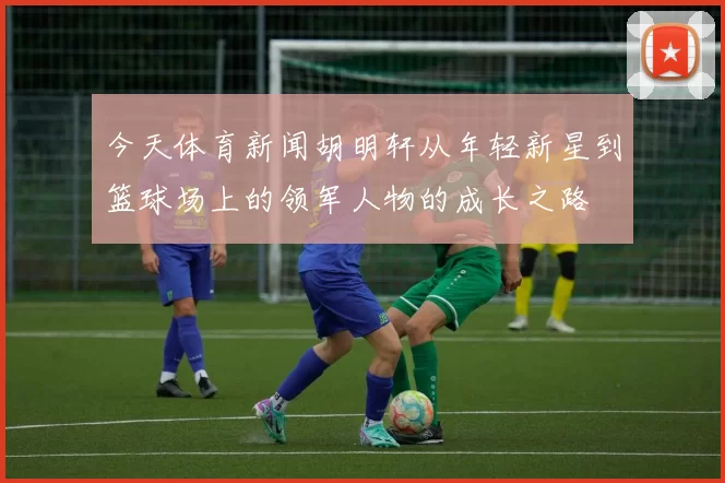 今天体育新闻胡明轩从年轻新星到篮球场上的领军人物的成长之路