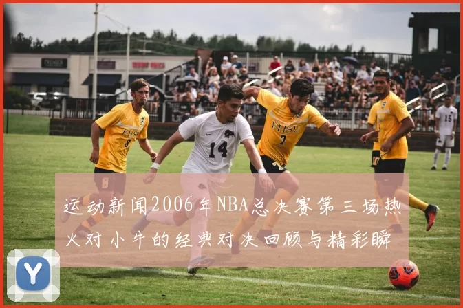 运动新闻2006年NBA总决赛第三场热火对小牛的经典对决回顾与精彩瞬间解析