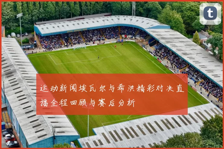 运动新闻埃瓦尔与希洪精彩对决直播全程回顾与赛后分析