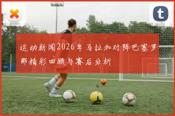 运动新闻2026年马拉加对阵巴塞罗那精彩回顾与赛后分析