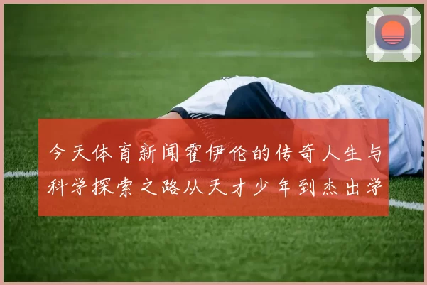 今天体育新闻霍伊伦的传奇人生与科学探索之路从天才少年到杰出学者的蜕变与成就